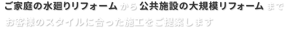 ご家庭の水廻りリフォームから、公共施設の大規模リフォームまで、お客様のスタイルに合った施工をご提案します