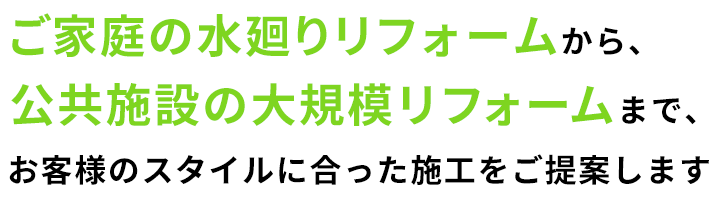 ご家庭の水廻りリフォームから、公共施設の大規模リフォームまで、お客様のスタイルに合った施工をご提案します